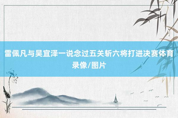 雷佩凡与吴宜泽一说念过五关斩六将打进决赛体育录像/图片