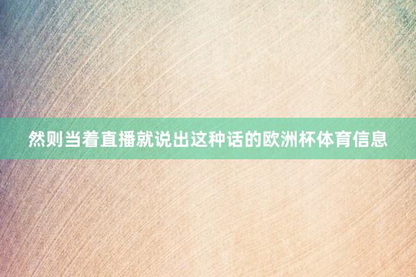 然则当着直播就说出这种话的欧洲杯体育信息