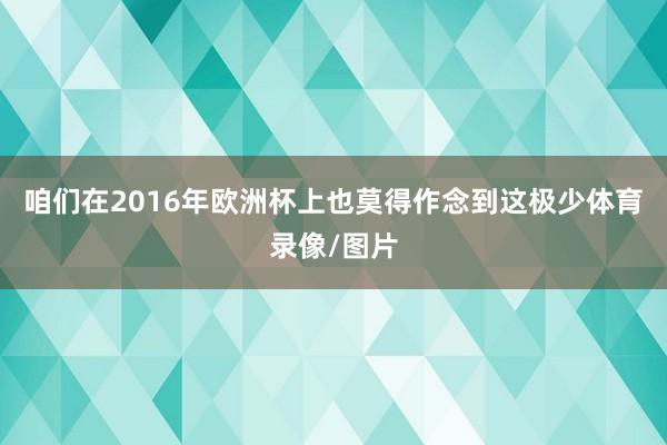 咱们在2016年欧洲杯上也莫得作念到这极少体育录像/图片