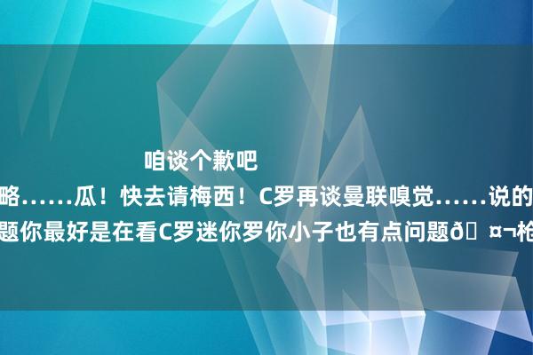 咱谈个歉吧                        视频仍是帮你AI作念好了大略……瓜！快去请梅西！C罗再谈曼联嗅觉……说的没啥问题然而贝林你有点问题你最好是在看C罗迷你罗你小子也有点问题🤬枪迷圣诞礼物！又是一年追逐的扮装……    体育录像/图片