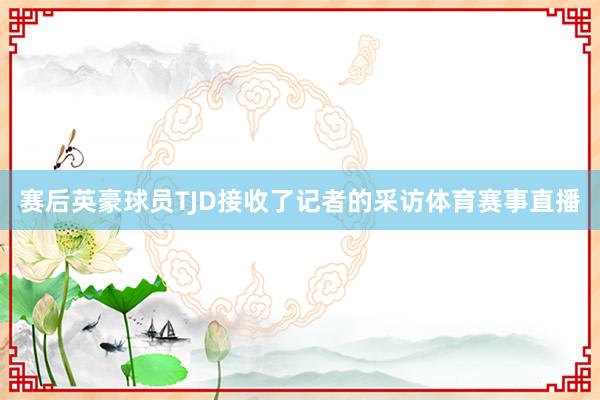 赛后英豪球员TJD接收了记者的采访体育赛事直播