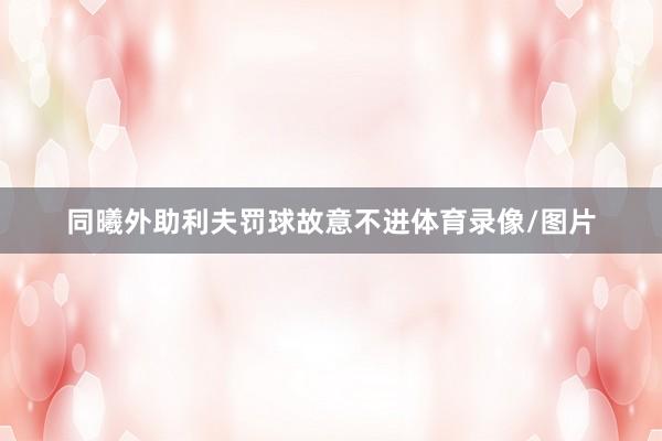 同曦外助利夫罚球故意不进体育录像/图片