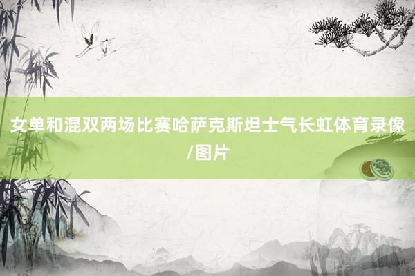女单和混双两场比赛哈萨克斯坦士气长虹体育录像/图片