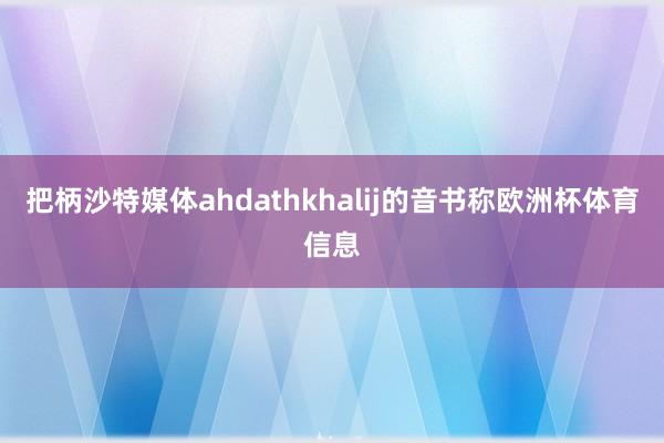 把柄沙特媒体ahdathkhalij的音书称欧洲杯体育信息