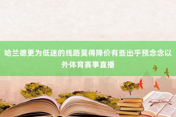 哈兰德更为低迷的线路莫得降价有些出乎预念念以外体育赛事直播