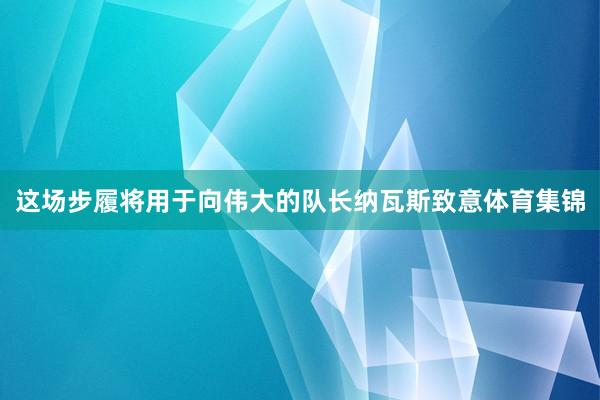 这场步履将用于向伟大的队长纳瓦斯致意体育集锦