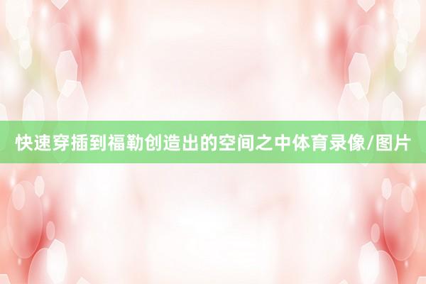 快速穿插到福勒创造出的空间之中体育录像/图片