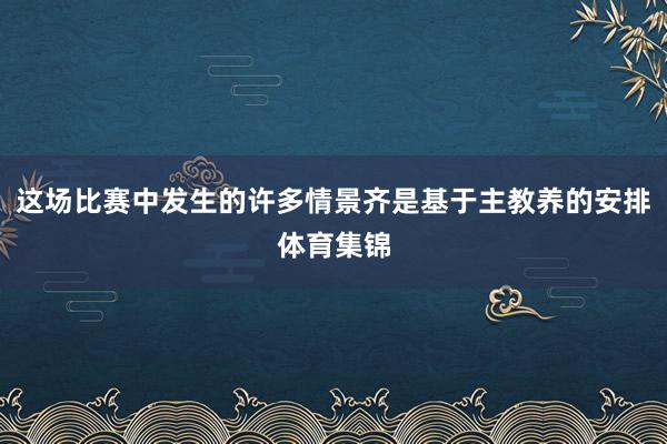 这场比赛中发生的许多情景齐是基于主教养的安排体育集锦
