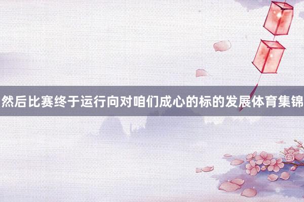 然后比赛终于运行向对咱们成心的标的发展体育集锦