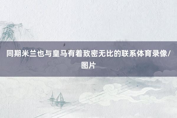 同期米兰也与皇马有着致密无比的联系体育录像/图片