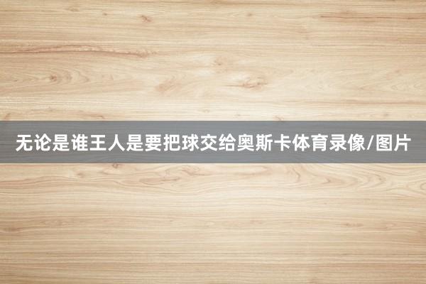 无论是谁王人是要把球交给奥斯卡体育录像/图片