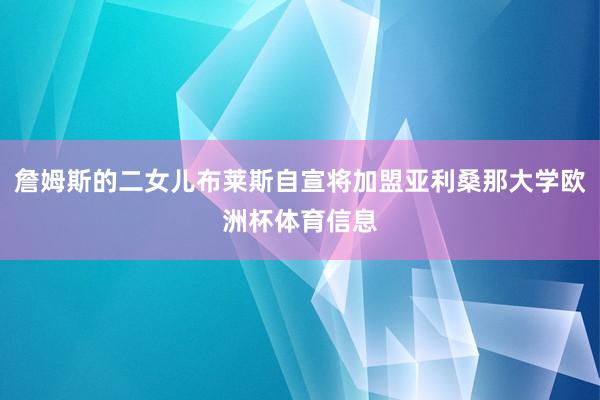 詹姆斯的二女儿布莱斯自宣将加盟亚利桑那大学欧洲杯体育信息