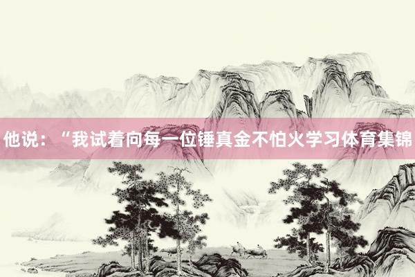 他说：“我试着向每一位锤真金不怕火学习体育集锦