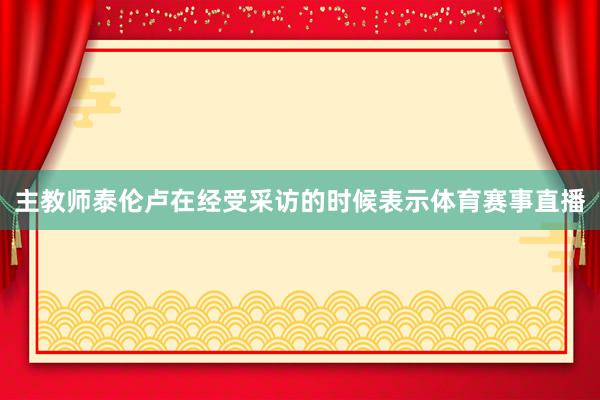 主教师泰伦卢在经受采访的时候表示体育赛事直播