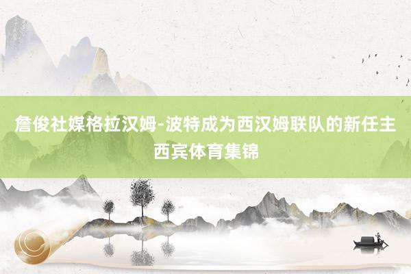 詹俊社媒格拉汉姆-波特成为西汉姆联队的新任主西宾体育集锦