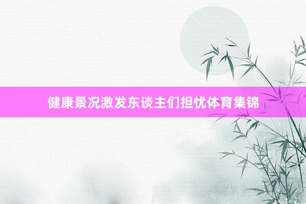健康景况激发东谈主们担忧体育集锦