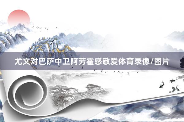 尤文对巴萨中卫阿劳霍感敬爱体育录像/图片