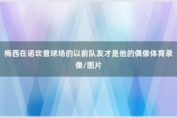 梅西在诺坎普球场的以前队友才是他的偶像体育录像/图片