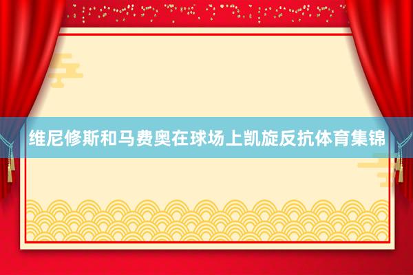 维尼修斯和马费奥在球场上凯旋反抗体育集锦