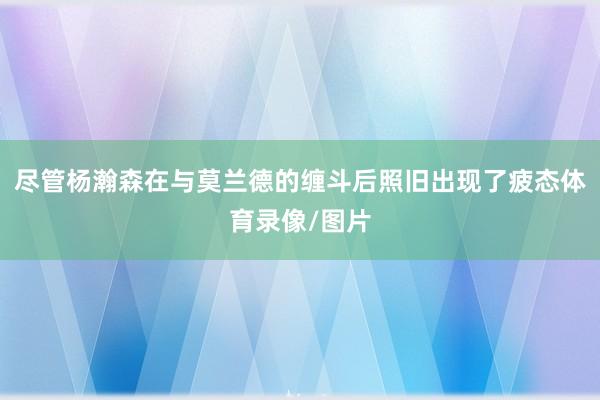 尽管杨瀚森在与莫兰德的缠斗后照旧出现了疲态体育录像/图片