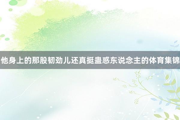 他身上的那股韧劲儿还真挺蛊惑东说念主的体育集锦