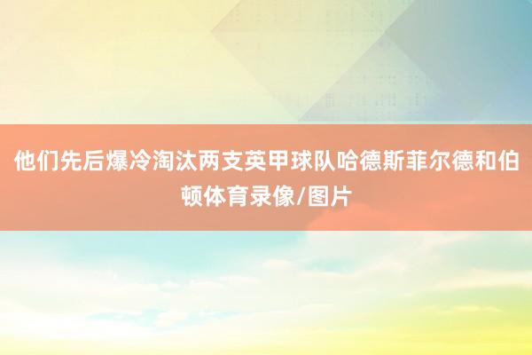 他们先后爆冷淘汰两支英甲球队哈德斯菲尔德和伯顿体育录像/图片