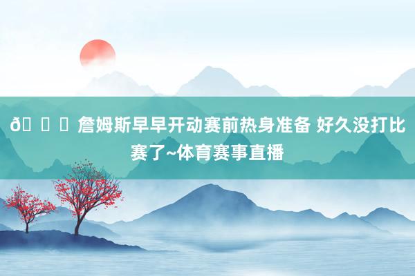 😎詹姆斯早早开动赛前热身准备 好久没打比赛了~体育赛事直播