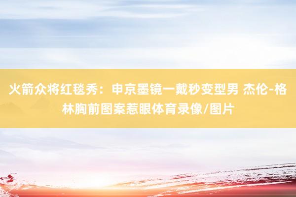 火箭众将红毯秀：申京墨镜一戴秒变型男 杰伦-格林胸前图案惹眼体育录像/图片