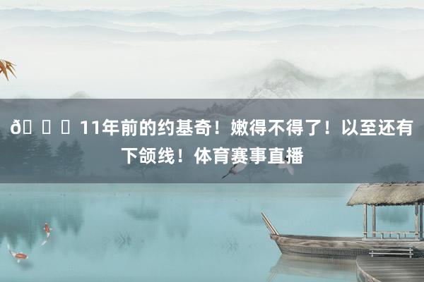 😁11年前的约基奇！嫩得不得了！以至还有下颌线！体育赛事直播