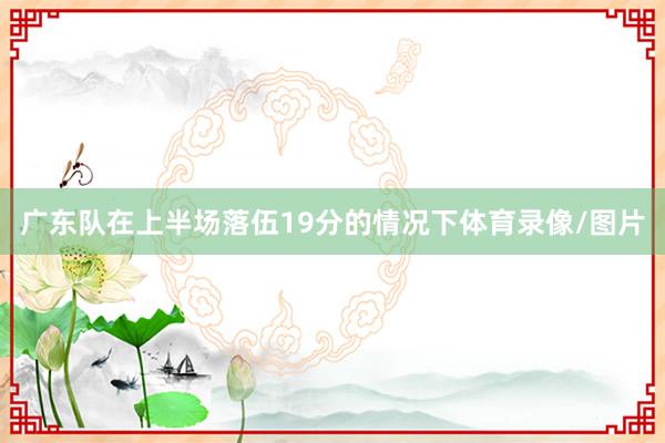 广东队在上半场落伍19分的情况下体育录像/图片