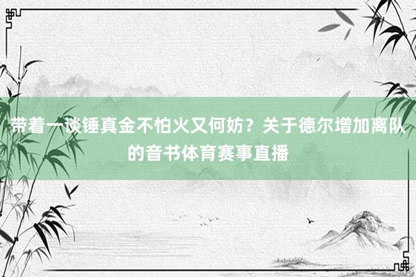 带着一谈锤真金不怕火又何妨？关于德尔增加离队的音书体育赛事直播