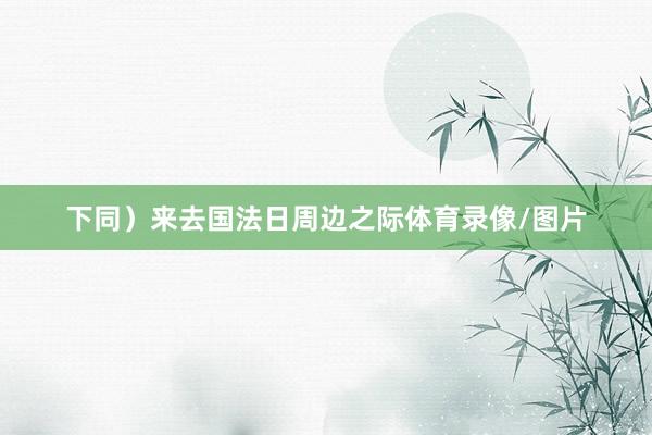 下同）来去国法日周边之际体育录像/图片