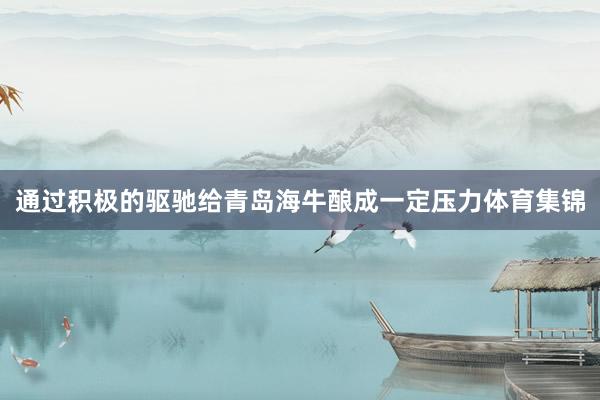 通过积极的驱驰给青岛海牛酿成一定压力体育集锦