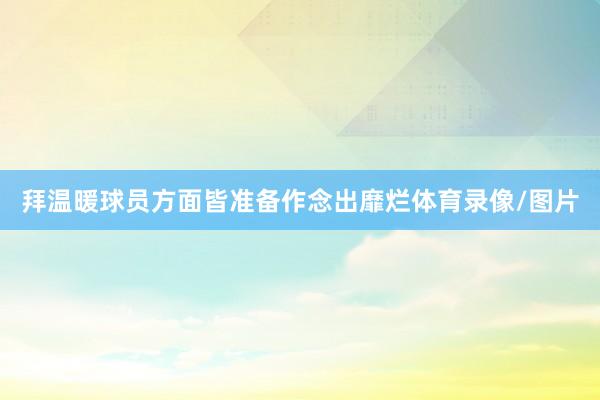 拜温暖球员方面皆准备作念出靡烂体育录像/图片