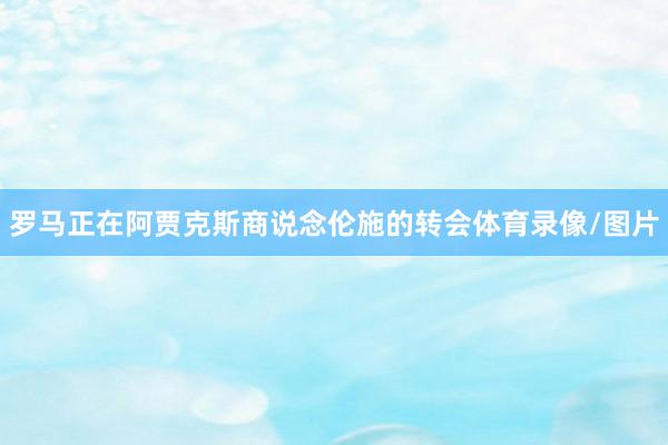 罗马正在阿贾克斯商说念伦施的转会体育录像/图片