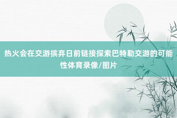 热火会在交游摈弃日前链接探索巴特勒交游的可能性体育录像/图片