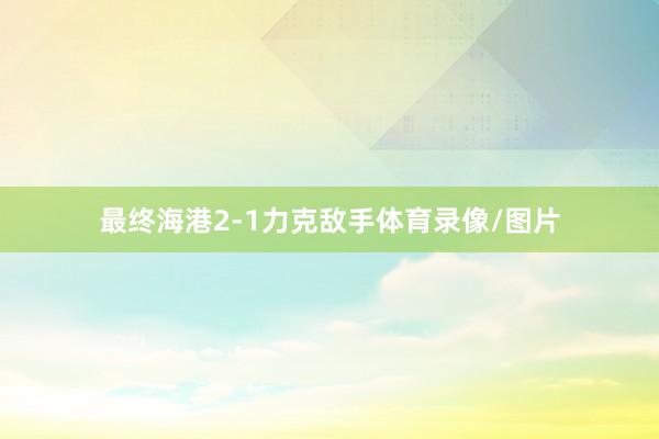 最终海港2-1力克敌手体育录像/图片