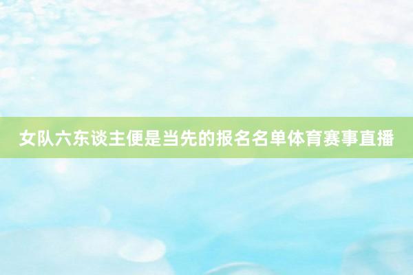 女队六东谈主便是当先的报名名单体育赛事直播