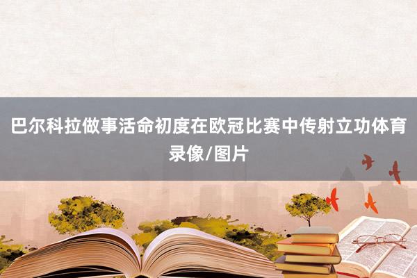 巴尔科拉做事活命初度在欧冠比赛中传射立功体育录像/图片