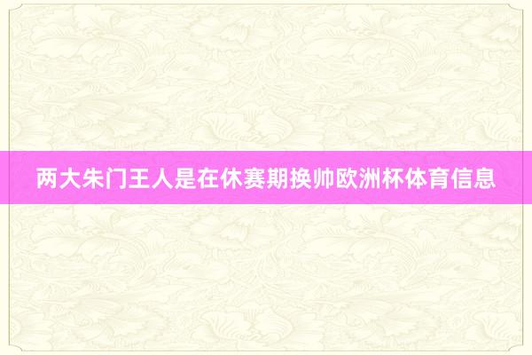 两大朱门王人是在休赛期换帅欧洲杯体育信息