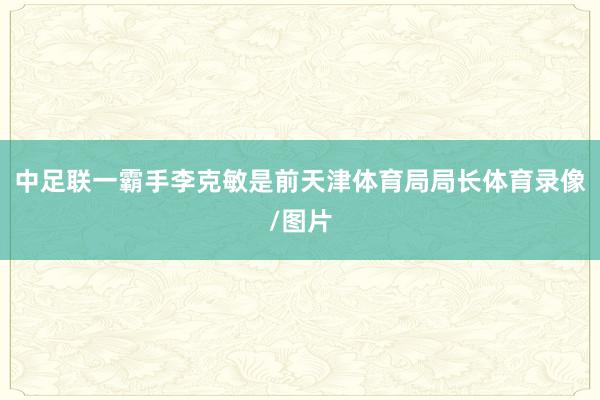 中足联一霸手李克敏是前天津体育局局长体育录像/图片
