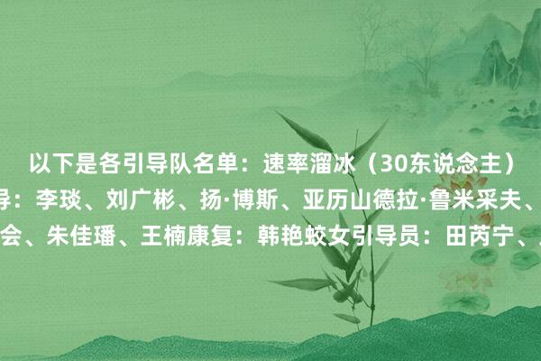 以下是各引导队名单：速率溜冰（30东说念主）领队兼翻译：冯爽训导：李琰、刘广彬、扬·博斯、亚历山德拉·鲁米采夫、肖恩·威廉姆森、刘广会、朱佳璠、王楠康复：韩艳蛟女引导员：田芮宁、王婧紫仟、徐萌、韩梅、殷琦、杨滨瑜、太智恩、于诗惠、阿合娜尔·阿达克、金文靓男引导员：高亭宇、廉子文、薛智文、宁忠岩、都浩楠、刘瀚彬、孙传懿、吴宇、哈那哈提·木哈买提、刘斌短说念速滑（18东说念主）领队兼翻译：刘辰宇训导：