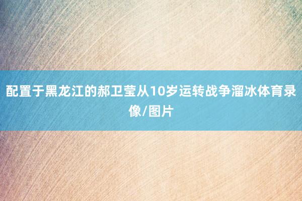 配置于黑龙江的郝卫莹从10岁运转战争溜冰体育录像/图片