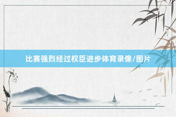比赛强烈经过权臣进步体育录像/图片