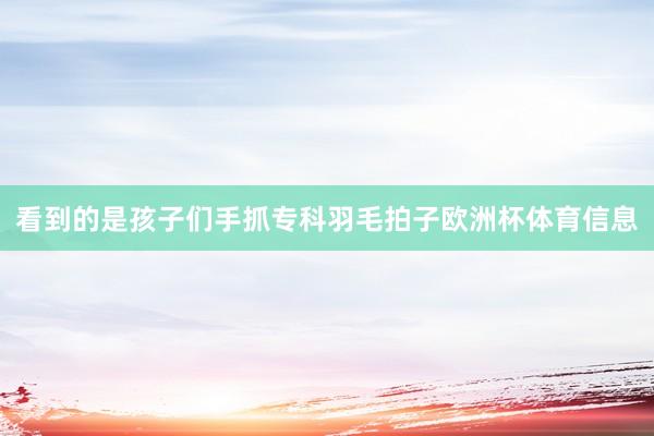 看到的是孩子们手抓专科羽毛拍子欧洲杯体育信息