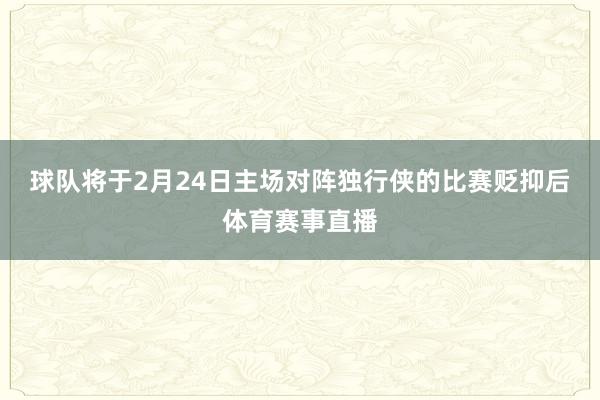 球队将于2月24日主场对阵独行侠的比赛贬抑后体育赛事直播