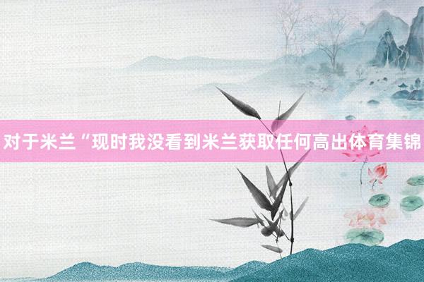 对于米兰“现时我没看到米兰获取任何高出体育集锦