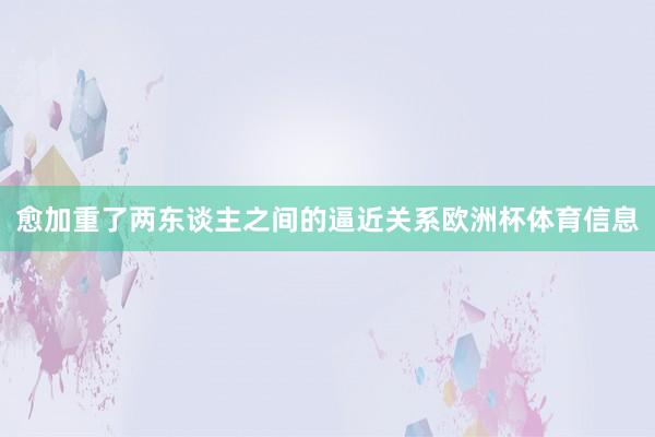 愈加重了两东谈主之间的逼近关系欧洲杯体育信息