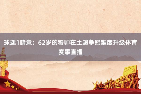 球迷1暗意：62岁的穆帅在土超争冠难度升级体育赛事直播