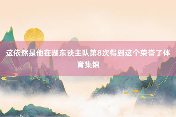 这依然是他在湖东谈主队第8次得到这个荣誉了体育集锦